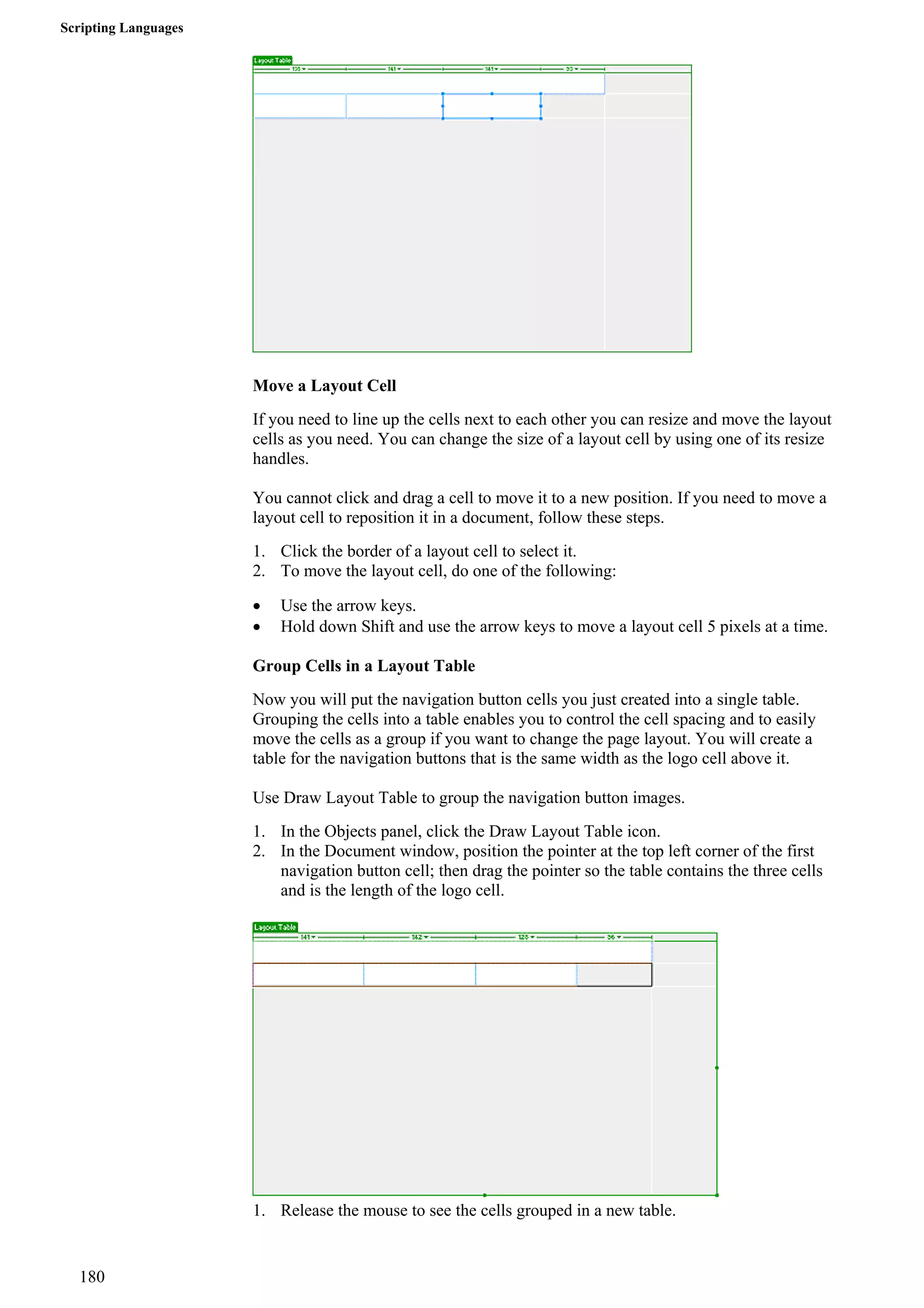 Scripting Languages 
Move a Layout Cell 
If you need to line up the cells next to each other you can resize and move the layout cells as you need. You can change the size of a layout cell by using one of its resize handles. 
You cannot click and drag a cell to move it to a new position. If you need to move a layout cell to reposition it in a document, follow these steps. 
1. Click the border of a layout cell to select it. 
2. To move the layout cell, do one of the following: 
• Use the arrow keys. 
• Hold down Shift and use the arrow keys to move a layout cell 5 pixels at a time. 
Group Cells in a Layout Table 
Now you will put the navigation button cells you just created into a single table. Grouping the cells into a table enables you to control the cell spacing and to easily move the cells as a group if you want to change the page layout. You will create a table for the navigation buttons that is the same width as the logo cell above it. 
Use Draw Layout Table to group the navigation button images. 
1. In the Objects panel, click the Draw Layout Table icon. 
2. In the Document window, position the pointer at the top left corner of the first navigation button cell; then drag the pointer so the table contains the three cells and is the length of the logo cell. 
1. Release the mouse to see the cells grouped in a new table. 
180 
 