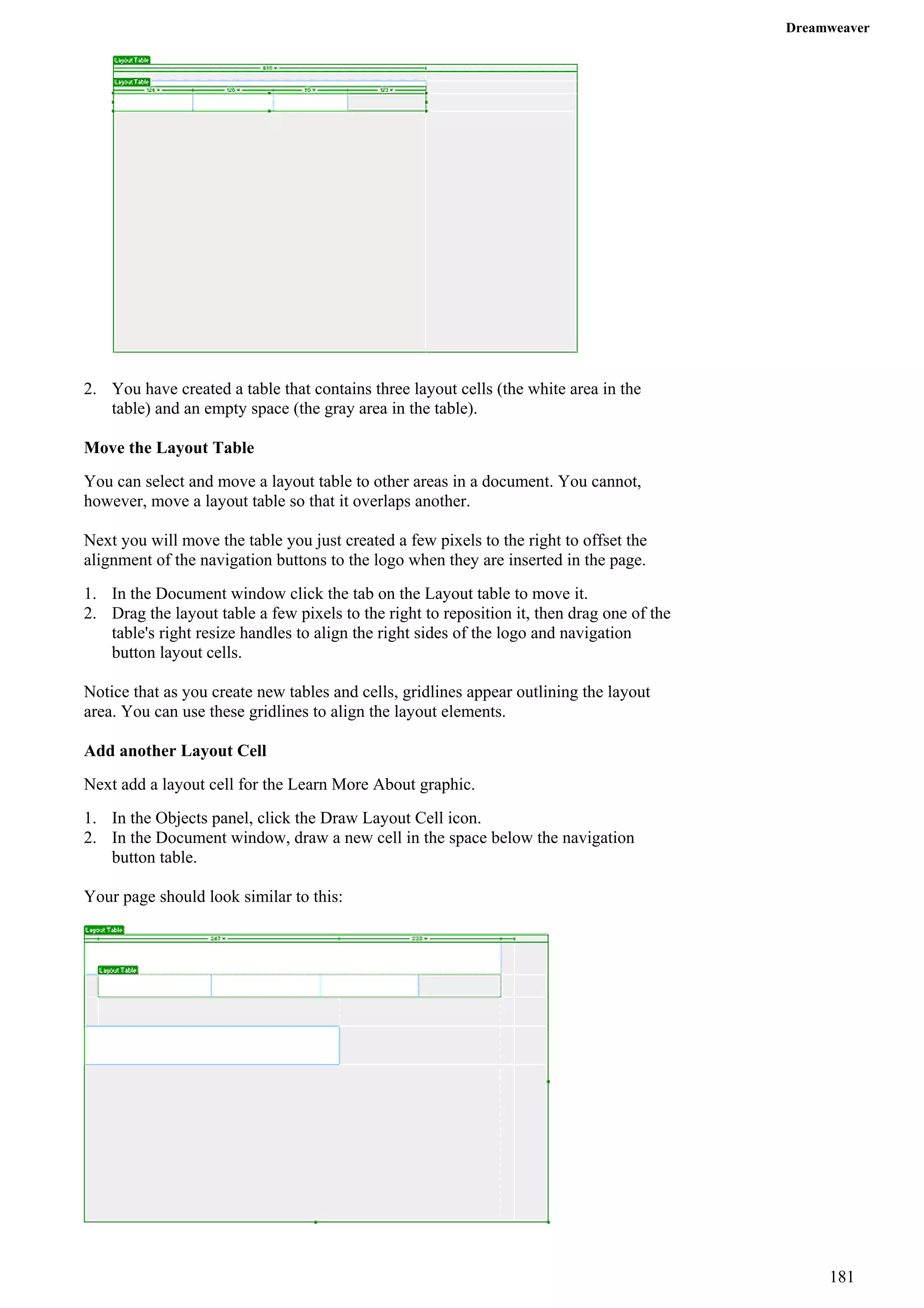 Dreamweaver 
2. You have created a table that contains three layout cells (the white area in the table) and an empty space (the gray area in the table). 
Move the Layout Table 
You can select and move a layout table to other areas in a document. You cannot, however, move a layout table so that it overlaps another. 
Next you will move the table you just created a few pixels to the right to offset the alignment of the navigation buttons to the logo when they are inserted in the page. 
1. In the Document window click the tab on the Layout table to move it. 
2. Drag the layout table a few pixels to the right to reposition it, then drag one of the table's right resize handles to align the right sides of the logo and navigation button layout cells. 
Notice that as you create new tables and cells, gridlines appear outlining the layout area. You can use these gridlines to align the layout elements. 
Add another Layout Cell 
Next add a layout cell for the Learn More About graphic. 
1. In the Objects panel, click the Draw Layout Cell icon. 
2. In the Document window, draw a new cell in the space below the navigation button table. 
Your page should look similar to this: 
181 
 