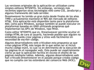 Las versiones originales de la aplicación se utilizaban como
simples editores WYSIWYG. Sin embargo, versiones más
recientes soportan otras tecnologías web como CSS, JavaScript y
algunos frameworks del lado servidor.
Dreamweaver ha tenido un gran éxito desde finales de los años
1990 y actualmente mantiene el 90% del mercado de editores
HTML. Esta aplicación está disponible tanto para la plataforma
MAC como para Windows, aunque también se puede ejecutar en
plataformas basadas en UNIX utilizando programas que
implementan las API's de Windows, tipo Wine.
Como editor WYSIWYG que es, Dreamweaver permite ocultar el
código HTML de cara al usuario, haciendo posible que alguien no
entendido pueda crear páginas y sitios web fácilmente sin
necesidad de escribir código.
Algunos desarrolladores web criticaban esta propuesta ya que
crean páginas HTML más largas de lo que solían ser al incluir
mucho código inútil, lo cual va en detrimento de la ejecución de
las páginas en el navegador web. Esto puede ser especialmente
cierto ya que la aplicación facilita en exceso el diseño de las
páginas mediante tablas. Además, algunos desarrolladores web
han criticado Dreamweaver en el pasado porque creaba código
que no cumplía con los estándares del consorcio Web (W3C).
 