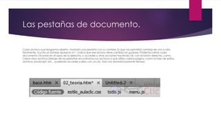 Las pestañas de documento.
Cada archivo que tengamos abierto, mostrará una pestaña con su nombre, lo que nos permitirá cambiar de uno a otro
fácilmente. Si junto al nombre aparece un *, indica que ese archivo tiene cambios sin guardar. Podemos cerrar cada
documento clicando en el aspa de la derecha, o acceder a otras acciones haciendo clic con el botón derecho, como
Cerrar otros archivos.Debajo de las pestañas encontramos los archivos a que utiliza nuestra página, como la hoja de estilos,
archivos JavaScript, etc... pudiendo acceder a ellos con un clic. Esto nos ahorrará bastante tiempo.
 