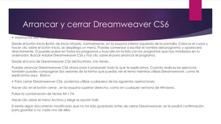 Arrancar y cerrar Dreamweaver CS6
• Veamos las dos formas básicas de arrancar Dreamweaver CS6.
Desde el botón Inicio Botón de Inicio situado, normalmente, en la esquina inferior izquierda de la pantalla. Colocar el cursor y
hacer clic sobre el botón Inicio, se despliega un menú. Puedes comenzar a escribir el nombre del programa, y aparecerá
directamente. O puedes pulsar en Todos los programas y buscarlo en la lista con los programas que hay instalados en tu
ordenador. Buscar Adobe Dreamweaver CS6 y haz clic sobre él para arrancar el programa.
Desde el icono de Dreamweaver CS6 del Escritorio, si lo tienes .
Puedes arrancar Dreamweaver CS6 ahora para ir probando todo lo que te explicamos. Cuando realices los ejercicios
también puedes compaginar dos sesiones de la forma que puedas ver el tema mientras utilizas Dreamweaver, como te
explicamos aquí. Básico
• Para cerrar Dreamweaver CS6, podemos utilizar cualquiera de las siguientes operaciones:
Hacer clic en el botón cerrar , en la esquina superior derecha, como en cualquier ventana de Windows.
Pulsar la combinación de teclas Alt + F4.
Hacer clic sobre el menú Archivo y elegir la opción Salir.
Si existe algún documento modificado que no ha sido guardado antes de cerrar Dreamweaver, se te pedirá confirmación
para guardar o no cada uno de ellos
 