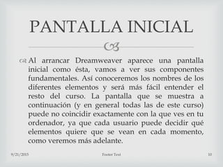 
 Al arrancar Dreamweaver aparece una pantalla
inicial como ésta, vamos a ver sus componentes
fundamentales. Así conoceremos los nombres de los
diferentes elementos y será más fácil entender el
resto del curso. La pantalla que se muestra a
continuación (y en general todas las de este curso)
puede no coincidir exactamente con la que ves en tu
ordenador, ya que cada usuario puede decidir qué
elementos quiere que se vean en cada momento,
como veremos más adelante.
9/21/2015 Footer Text 10
PANTALLA INICIAL
 