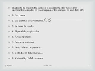
 En el resto de esta unidad vamos a ir describiendo los puntos más
importantes señalados en esta imagen por los números en azul del 1 al 9.
 1.- Las barras.
 2.- Las pestañas de documentos.
 3.- La barra de estado.
 4.- El panel de propiedades.
 5.- Área de paneles.
 6.- Paneles y ventanas.
 7.- Línea inferior de pestañas.
 8.- Vista diseño del documento.
 9.- Vista código del documento.
9/21/2015 Footer Text 12
 