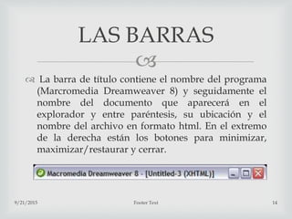 
 La barra de título contiene el nombre del programa
(Marcromedia Dreamweaver 8) y seguidamente el
nombre del documento que aparecerá en el
explorador y entre paréntesis, su ubicación y el
nombre del archivo en formato html. En el extremo
de la derecha están los botones para minimizar,
maximizar/restaurar y cerrar.
9/21/2015 Footer Text 14
LAS BARRAS
 