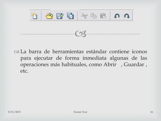 
 La barra de herramientas estándar contiene iconos
para ejecutar de forma inmediata algunas de las
operaciones más habituales, como Abrir , Guardar ,
etc.
9/21/2015 Footer Text 16
 