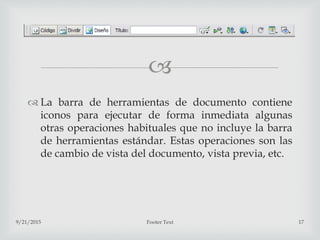 
 La barra de herramientas de documento contiene
iconos para ejecutar de forma inmediata algunas
otras operaciones habituales que no incluye la barra
de herramientas estándar. Estas operaciones son las
de cambio de vista del documento, vista previa, etc.
9/21/2015 Footer Text 17
 