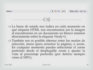 
 La barra de estado nos indica en cada momento en
qué etiqueta HTML nos encontramos (en la imagen
al encontrarnos en un documento en blanco estamos
directamente sobre la etiqueta <body>).
 También nos es posible alternar entre los modos de
selección, mano (para arrastrar la página), o zoom.
En cualquier momento puedes seleccionar el zoom
preferido desde el desplegable zoom y ajustar la
vista al porcentaje preferido (por defecto siempre
viene al 100%).
9/21/2015 Footer Text 18
 