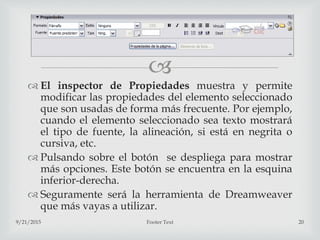 
 El inspector de Propiedades muestra y permite
modificar las propiedades del elemento seleccionado
que son usadas de forma más frecuente. Por ejemplo,
cuando el elemento seleccionado sea texto mostrará
el tipo de fuente, la alineación, si está en negrita o
cursiva, etc.
 Pulsando sobre el botón se despliega para mostrar
más opciones. Este botón se encuentra en la esquina
inferior-derecha.
 Seguramente será la herramienta de Dreamweaver
que más vayas a utilizar.
9/21/2015 Footer Text 20
 