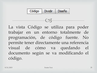 
La vista Código se utiliza para poder
trabajar en un entorno totalmente de
programación, de código fuente. No
permite tener directamente una referencia
visual de cómo va quedando el
documento según se va modificando el
código.
9/21/2015 Footer Text 25
 