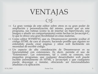 
 ·La gran ventaja de este editor sobre otros es su gran poder de
ampliación y personalización del mismo, puesto que en este
programa, sus rutinas (como la de insertar un hipervínculo, una
imagen o añadir un comportamiento) están hechas en Javascript-C,
lo que le ofrece una gran flexibilidad en estas materias.
 Como editor WYSIWYG que es, Dreamweaver permite ocultar el
código HTML de cara al usuario, haciendo posible que alguien no
entendido pueda crear páginas y sitios web fácilmente sin
necesidad de escribir código.
 Un aspecto de alta consideración de Dreamweaver es su
funcionalidad con extensiones. Es decir, permite el uso de
"Extensiones". Las extensiones, tal y como se conocen, son
pequeños programas, que cualquier desarrollador web puede
escribir (normalmente en HTML y Javascript) y que cualquiera
puede descargar e instalar, ofreciendo así funcionalidades
añadidas a la aplicación.
9/21/2015 Footer Text 3
VENTAJAS
 