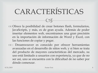 
 Ofrece la posibilidad de crear botones flash, formularios,
JavaScripts, y más, es de gran ayuda. Además de poder
insertar elementos web, encontramos una gran precisión
en la importación de información de Word y Excel, con
las funciones de copiar y pegar.
 : Dreamweaver es conocido por ofrecer herramientas
avanzadas en el desarrollo de sitios web, y si bien se trata
del producto de mayores características del mercado, su
uso está limitado a usuarios con experiencia, ya que de no
ser así, uno se encuentra con la dificultad de no saber por
dónde comenzar.
9/21/2015 Footer Text 4
CARACTERÍSTICAS
 