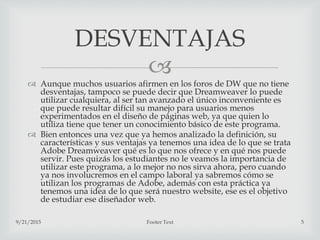 
 Aunque muchos usuarios afirmen en los foros de DW que no tiene
desventajas, tampoco se puede decir que Dreamweaver lo puede
utilizar cualquiera, al ser tan avanzado el único inconveniente es
que puede resultar difícil su manejo para usuarios menos
experimentados en el diseño de páginas web, ya que quien lo
utiliza tiene que tener un conocimiento básico de este programa.
 Bien entonces una vez que ya hemos analizado la definición, su
características y sus ventajas ya tenemos una idea de lo que se trata
Adobe Dreamweaver qué es lo que nos ofrece y en qué nos puede
servir. Pues quizás los estudiantes no le veamos la importancia de
utilizar este programa, a lo mejor no nos sirva ahora, pero cuando
ya nos involucremos en el campo laboral ya sabremos cómo se
utilizan los programas de Adobe, además con esta práctica ya
tenemos una idea de lo que será nuestro website, ese es el objetivo
de estudiar ese diseñador web.
9/21/2015 Footer Text 5
DESVENTAJAS
 