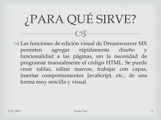 
 Las funciones de edición visual de Dreamweaver MX
permiten agregar rápidamente diseño y
funcionalidad a las páginas, sin la necesidad de
programar manualmente el código HTML. Se puede
crear tablas, editar marcos, trabajar con capas,
insertar comportamientos JavaScript, etc., de una
forma muy sencilla y visual.
9/21/2015 Footer Text 6
¿PARA QUÉ SIRVE?
 