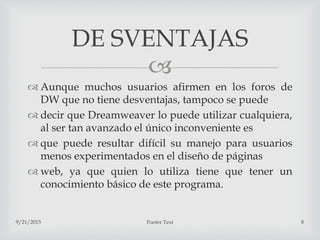 
 Aunque muchos usuarios afirmen en los foros de
DW que no tiene desventajas, tampoco se puede
 decir que Dreamweaver lo puede utilizar cualquiera,
al ser tan avanzado el único inconveniente es
 que puede resultar difícil su manejo para usuarios
menos experimentados en el diseño de páginas
 web, ya que quien lo utiliza tiene que tener un
conocimiento básico de este programa.
9/21/2015 Footer Text 8
DE SVENTAJAS
 