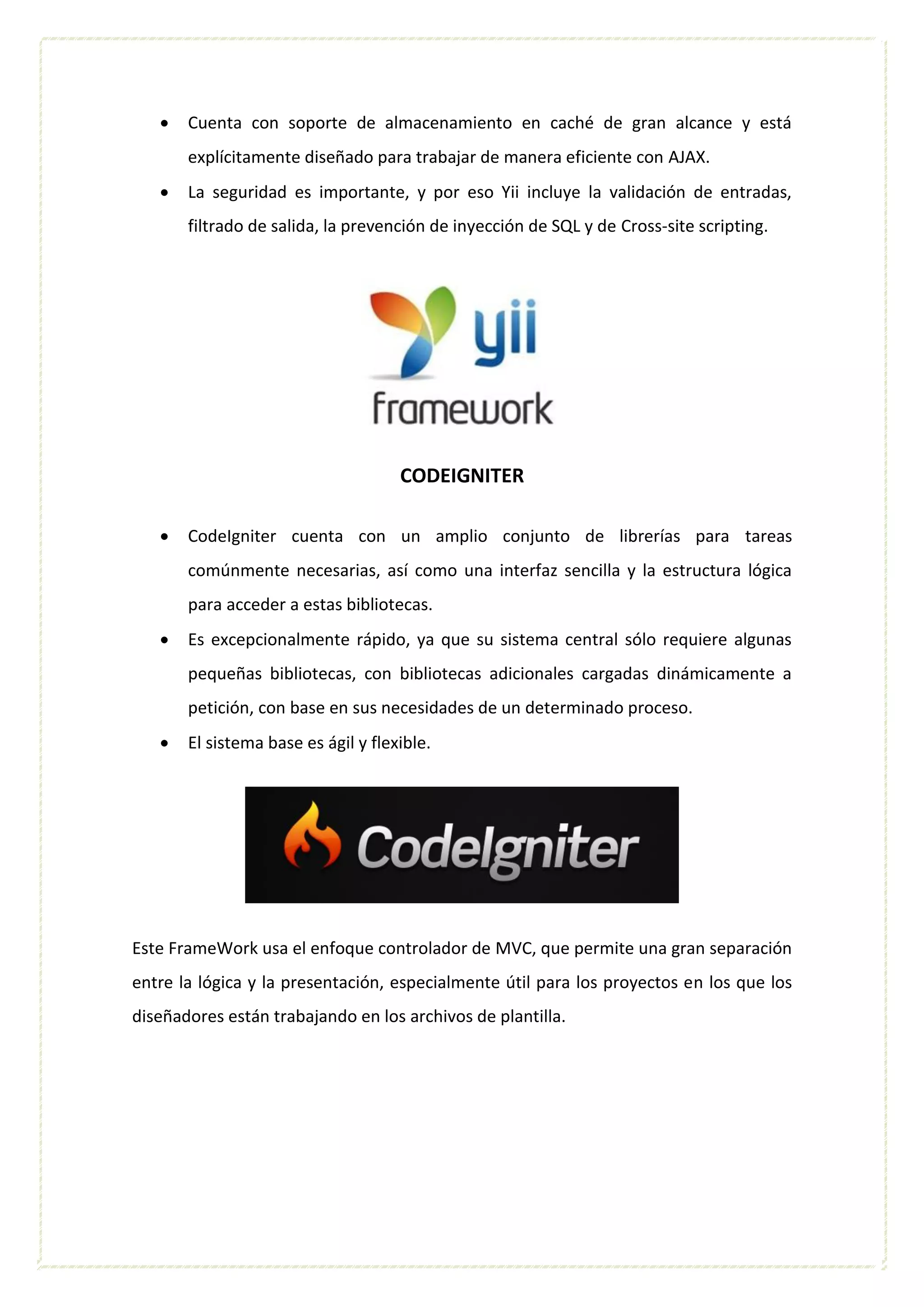  Cuenta con soporte de almacenamiento en caché de gran alcance y está
explícitamente diseñado para trabajar de manera eficiente con AJAX.
 La seguridad es importante, y por eso Yii incluye la validación de entradas,
filtrado de salida, la prevención de inyección de SQL y de Cross-site scripting.
CODEIGNITER
 CodeIgniter cuenta con un amplio conjunto de librerías para tareas
comúnmente necesarias, así como una interfaz sencilla y la estructura lógica
para acceder a estas bibliotecas.
 Es excepcionalmente rápido, ya que su sistema central sólo requiere algunas
pequeñas bibliotecas, con bibliotecas adicionales cargadas dinámicamente a
petición, con base en sus necesidades de un determinado proceso.
 El sistema base es ágil y flexible.
Este FrameWork usa el enfoque controlador de MVC, que permite una gran separación
entre la lógica y la presentación, especialmente útil para los proyectos en los que los
diseñadores están trabajando en los archivos de plantilla.
 