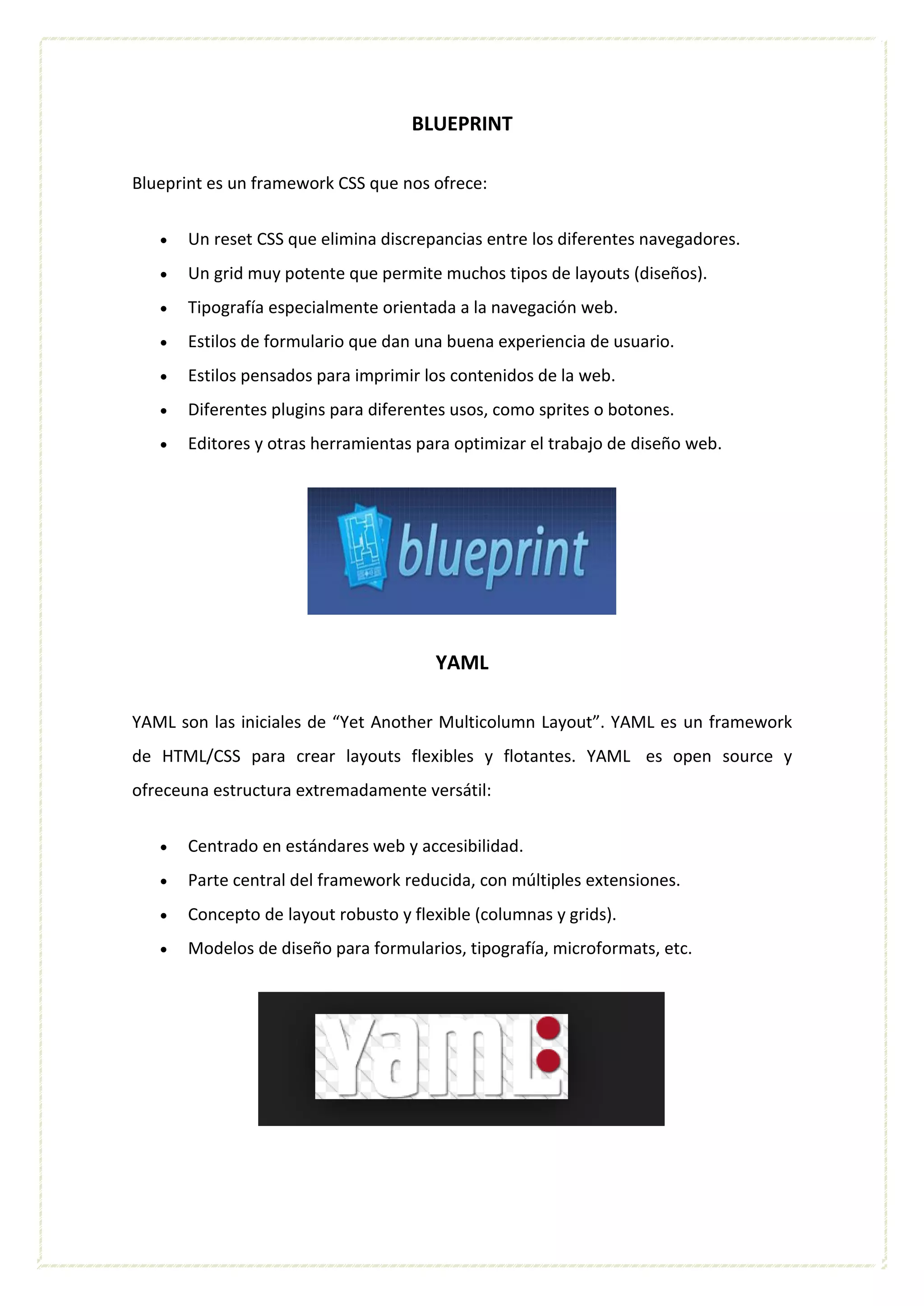 BLUEPRINT
Blueprint es un framework CSS que nos ofrece:
 Un reset CSS que elimina discrepancias entre los diferentes navegadores.
 Un grid muy potente que permite muchos tipos de layouts (diseños).
 Tipografía especialmente orientada a la navegación web.
 Estilos de formulario que dan una buena experiencia de usuario.
 Estilos pensados para imprimir los contenidos de la web.
 Diferentes plugins para diferentes usos, como sprites o botones.
 Editores y otras herramientas para optimizar el trabajo de diseño web.
YAML
YAML son las iniciales de “Yet Another Multicolumn Layout”. YAML es un framework
de HTML/CSS para crear layouts flexibles y flotantes. YAML es open source y
ofreceuna estructura extremadamente versátil:
 Centrado en estándares web y accesibilidad.
 Parte central del framework reducida, con múltiples extensiones.
 Concepto de layout robusto y flexible (columnas y grids).
 Modelos de diseño para formularios, tipografía, microformats, etc.
 
