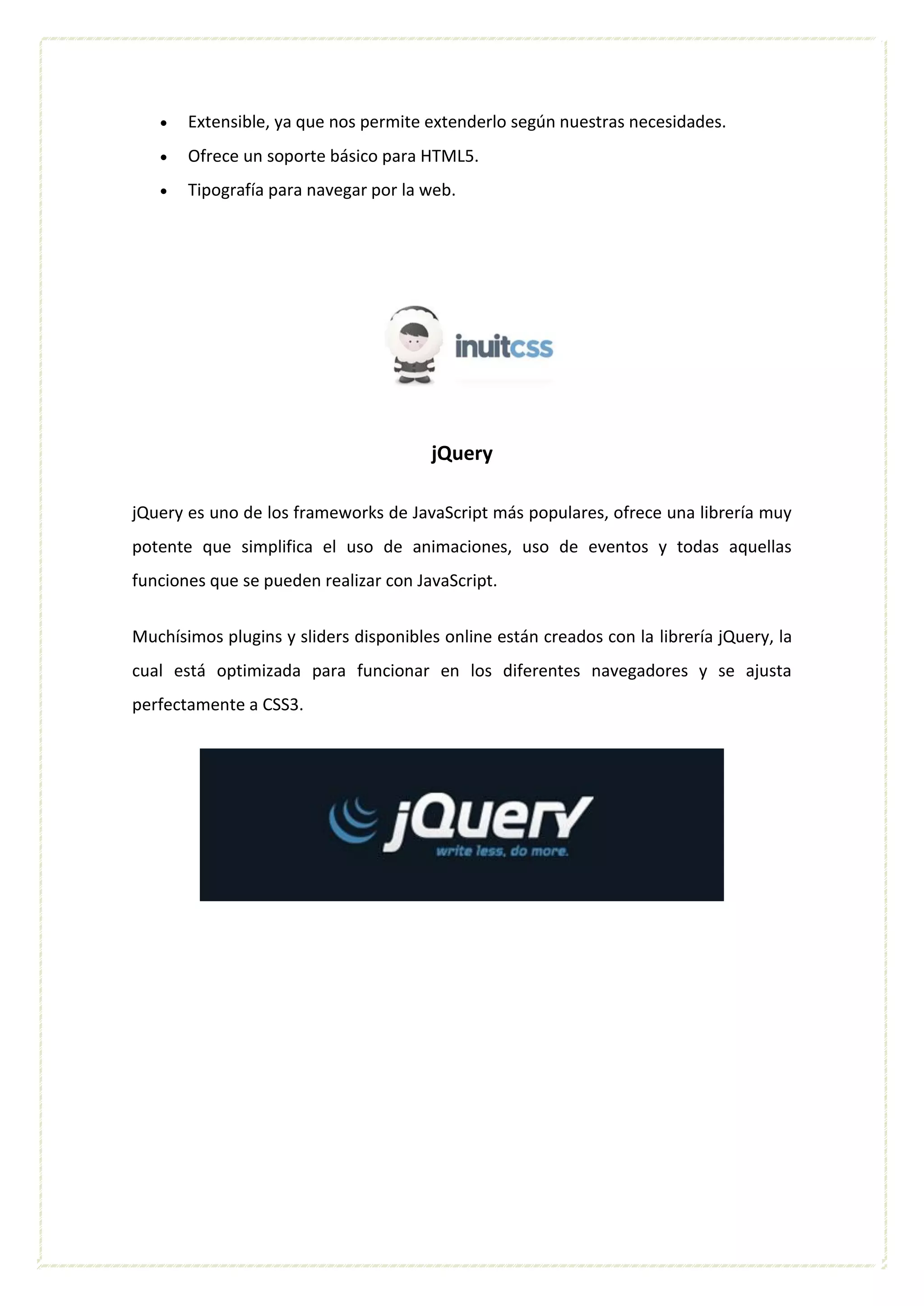  Extensible, ya que nos permite extenderlo según nuestras necesidades.
 Ofrece un soporte básico para HTML5.
 Tipografía para navegar por la web.
jQuery
jQuery es uno de los frameworks de JavaScript más populares, ofrece una librería muy
potente que simplifica el uso de animaciones, uso de eventos y todas aquellas
funciones que se pueden realizar con JavaScript.
Muchísimos plugins y sliders disponibles online están creados con la librería jQuery, la
cual está optimizada para funcionar en los diferentes navegadores y se ajusta
perfectamente a CSS3.
 