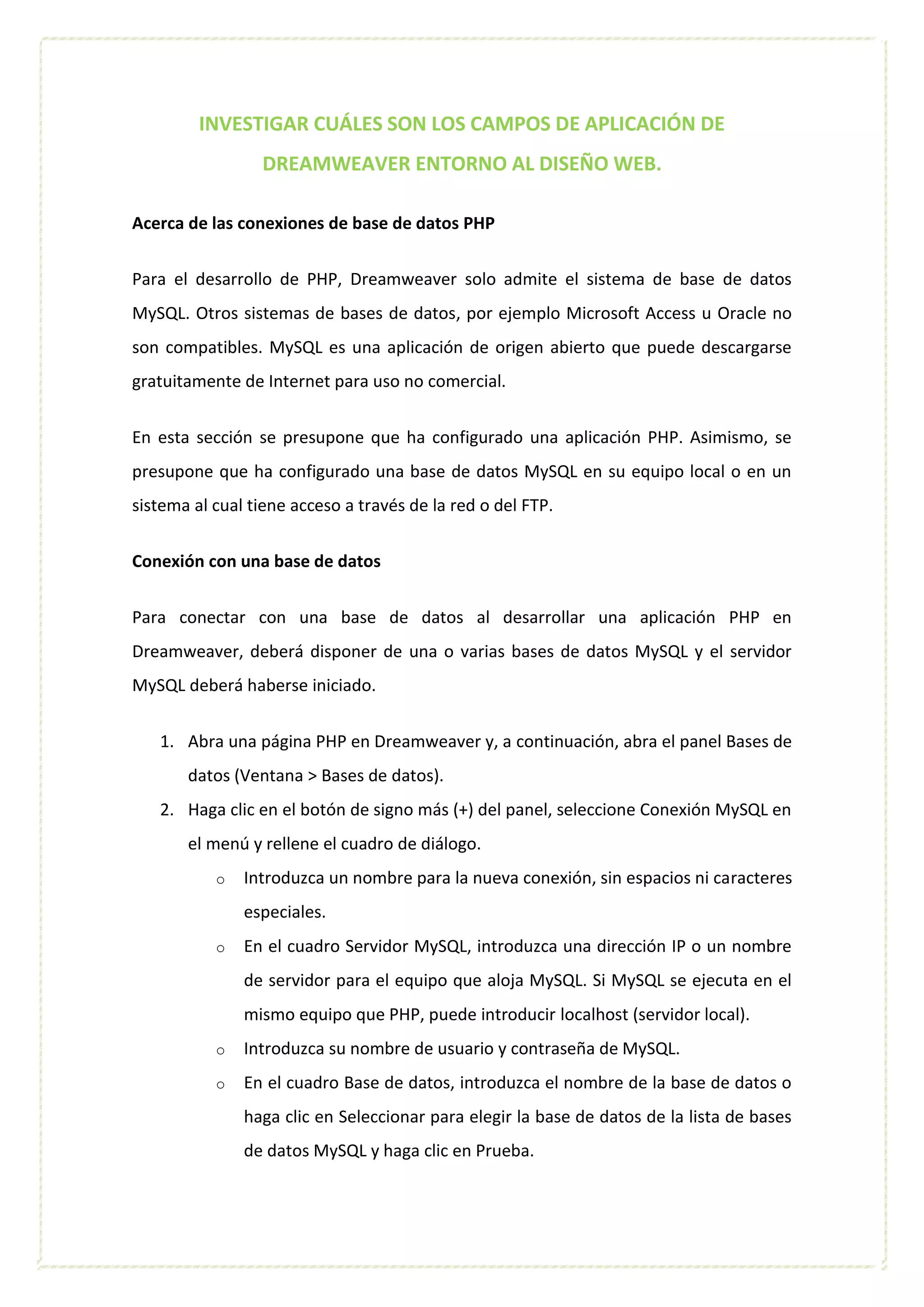 INVESTIGAR CUÁLES SON LOS CAMPOS DE APLICACIÓN DE
DREAMWEAVER ENTORNO AL DISEÑO WEB.
Acerca de las conexiones de base de datos PHP
Para el desarrollo de PHP, Dreamweaver solo admite el sistema de base de datos
MySQL. Otros sistemas de bases de datos, por ejemplo Microsoft Access u Oracle no
son compatibles. MySQL es una aplicación de origen abierto que puede descargarse
gratuitamente de Internet para uso no comercial.
En esta sección se presupone que ha configurado una aplicación PHP. Asimismo, se
presupone que ha configurado una base de datos MySQL en su equipo local o en un
sistema al cual tiene acceso a través de la red o del FTP.
Conexión con una base de datos
Para conectar con una base de datos al desarrollar una aplicación PHP en
Dreamweaver, deberá disponer de una o varias bases de datos MySQL y el servidor
MySQL deberá haberse iniciado.
1. Abra una página PHP en Dreamweaver y, a continuación, abra el panel Bases de
datos (Ventana > Bases de datos).
2. Haga clic en el botón de signo más (+) del panel, seleccione Conexión MySQL en
el menú y rellene el cuadro de diálogo.
o Introduzca un nombre para la nueva conexión, sin espacios ni caracteres
especiales.
o En el cuadro Servidor MySQL, introduzca una dirección IP o un nombre
de servidor para el equipo que aloja MySQL. Si MySQL se ejecuta en el
mismo equipo que PHP, puede introducir localhost (servidor local).
o Introduzca su nombre de usuario y contraseña de MySQL.
o En el cuadro Base de datos, introduzca el nombre de la base de datos o
haga clic en Seleccionar para elegir la base de datos de la lista de bases
de datos MySQL y haga clic en Prueba.
 