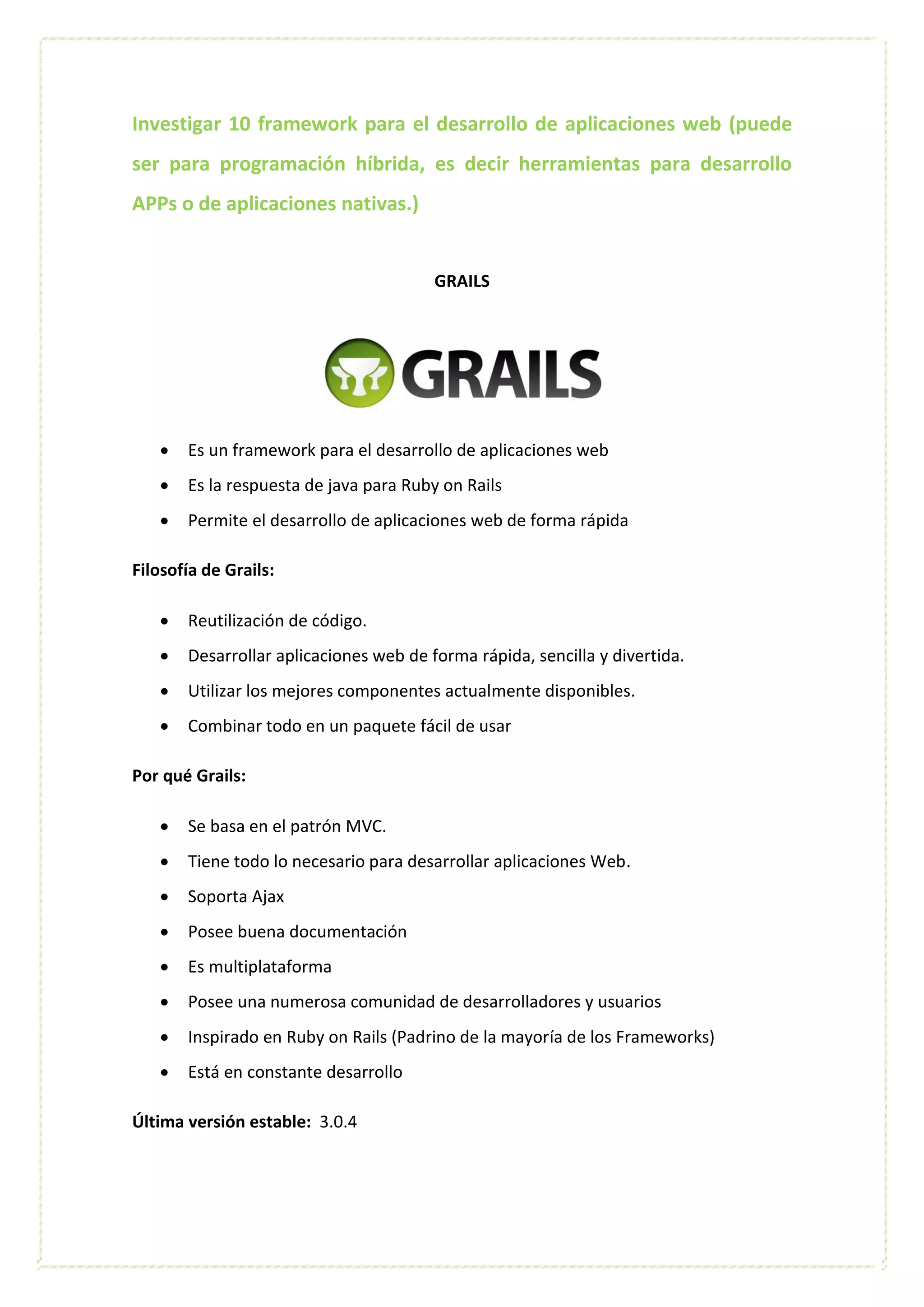 Investigar 10 framework para el desarrollo de aplicaciones web (puede
ser para programación híbrida, es decir herramientas para desarrollo
APPs o de aplicaciones nativas.)
GRAILS
 Es un framework para el desarrollo de aplicaciones web
 Es la respuesta de java para Ruby on Rails
 Permite el desarrollo de aplicaciones web de forma rápida
Filosofía de Grails:
 Reutilización de código.
 Desarrollar aplicaciones web de forma rápida, sencilla y divertida.
 Utilizar los mejores componentes actualmente disponibles.
 Combinar todo en un paquete fácil de usar
Por qué Grails:
 Se basa en el patrón MVC.
 Tiene todo lo necesario para desarrollar aplicaciones Web.
 Soporta Ajax
 Posee buena documentación
 Es multiplataforma
 Posee una numerosa comunidad de desarrolladores y usuarios
 Inspirado en Ruby on Rails (Padrino de la mayoría de los Frameworks)
 Está en constante desarrollo
Última versión estable: 3.0.4
 