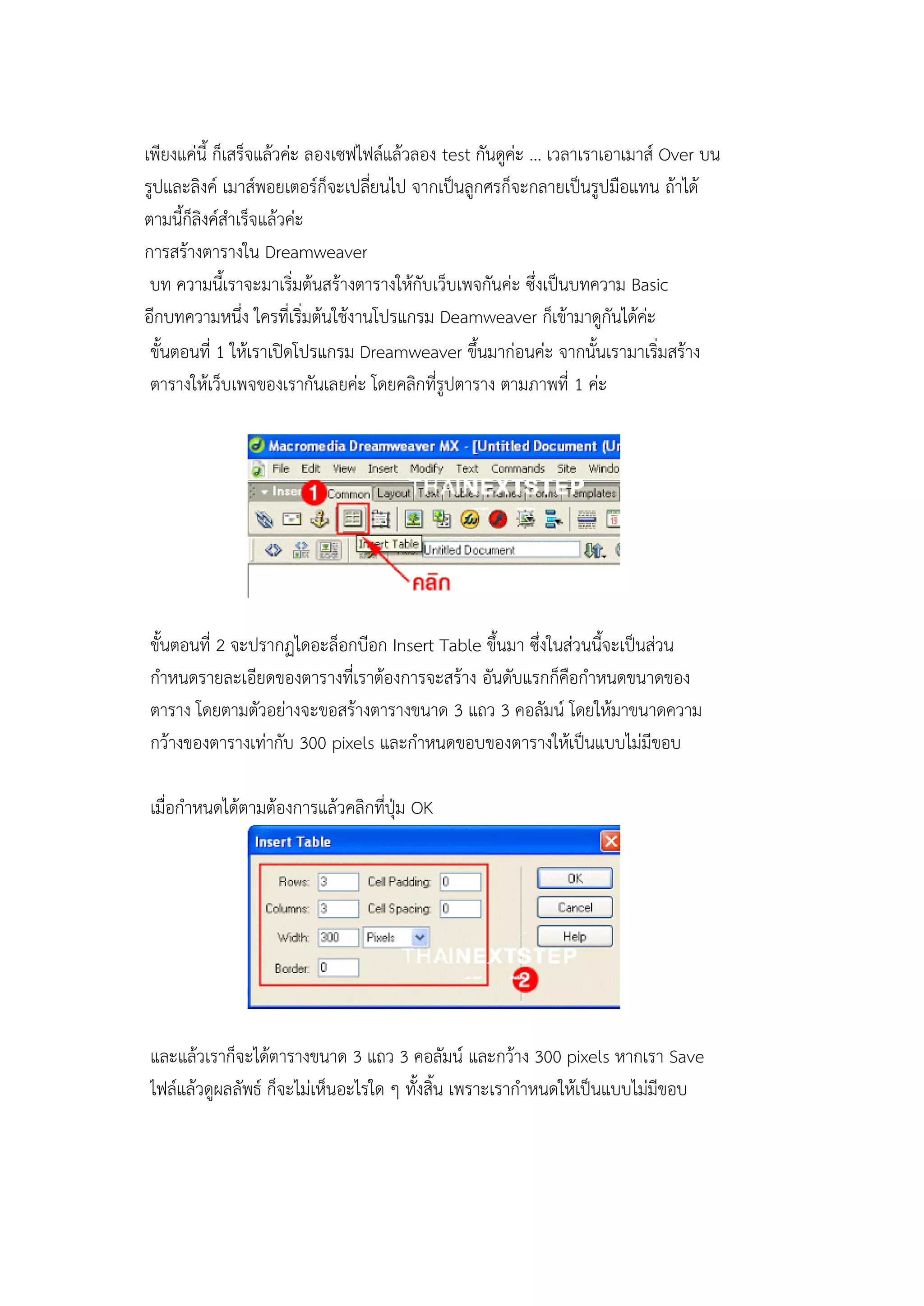 เพียงแค่นี้ ก็เสร็จแล้วค่ะ ลองเซฟไฟล์แล้วลอง test กันดูค่ะ ... เวลาเราเอาเมาส์ Over บน
รูปและลิงค์ เมาส์พอยเตอร์ก็จะเปลี่ยนไป จากเป็นลูกศรก็จะกลายเป็นรูปมือแทน ถ้าได้
ตามนี้ก็ลิงค์สาเร็จแล้วค่ะ
การสร้างตารางใน Dreamweaver
บท ความนี้เราจะมาเริ่มต้นสร้างตารางให้กับเว็บเพจกันค่ะ ซึ่งเป็นบทความ Basic
อีกบทความหนึ่ง ใครที่เริ่มต้นใช้งานโปรแกรม Deamweaver ก็เข้ามาดูกันได้ค่ะ
ขั้นตอนที่ 1 ให้เราเปิดโปรแกรม Dreamweaver ขึ้นมาก่อนค่ะ จากนั้นเรามาเริ่มสร้าง
ตารางให้เว็บเพจของเรากันเลยค่ะ โดยคลิกที่รูปตาราง ตามภาพที่ 1 ค่ะ
ขั้นตอนที่ 2 จะปรากฏไดอะล็อกบีอก Insert Table ขึ้นมา ซึ่งในส่วนนี้จะเป็นส่วน
กาหนดรายละเอียดของตารางที่เราต้องการจะสร้าง อันดับแรกก็คือกาหนดขนาดของ
ตาราง โดยตามตัวอย่างจะขอสร้างตารางขนาด 3 แถว 3 คอลัมน์ โดยให้มาขนาดความ
กว้างของตารางเท่ากับ 300 pixels และกาหนดขอบของตารางให้เป็นแบบไม่มีขอบ
เมื่อกาหนดได้ตามต้องการแล้วคลิกที่ปุ่ม OK
และแล้วเราก็จะได้ตารางขนาด 3 แถว 3 คอลัมน์ และกว้าง 300 pixels หากเรา Save
ไฟล์แล้วดูผลลัพธ์ ก็จะไม่เห็นอะไรใด ๆ ทั้งสิ้น เพราะเรากาหนดให้เป็นแบบไม่มีขอบ
 