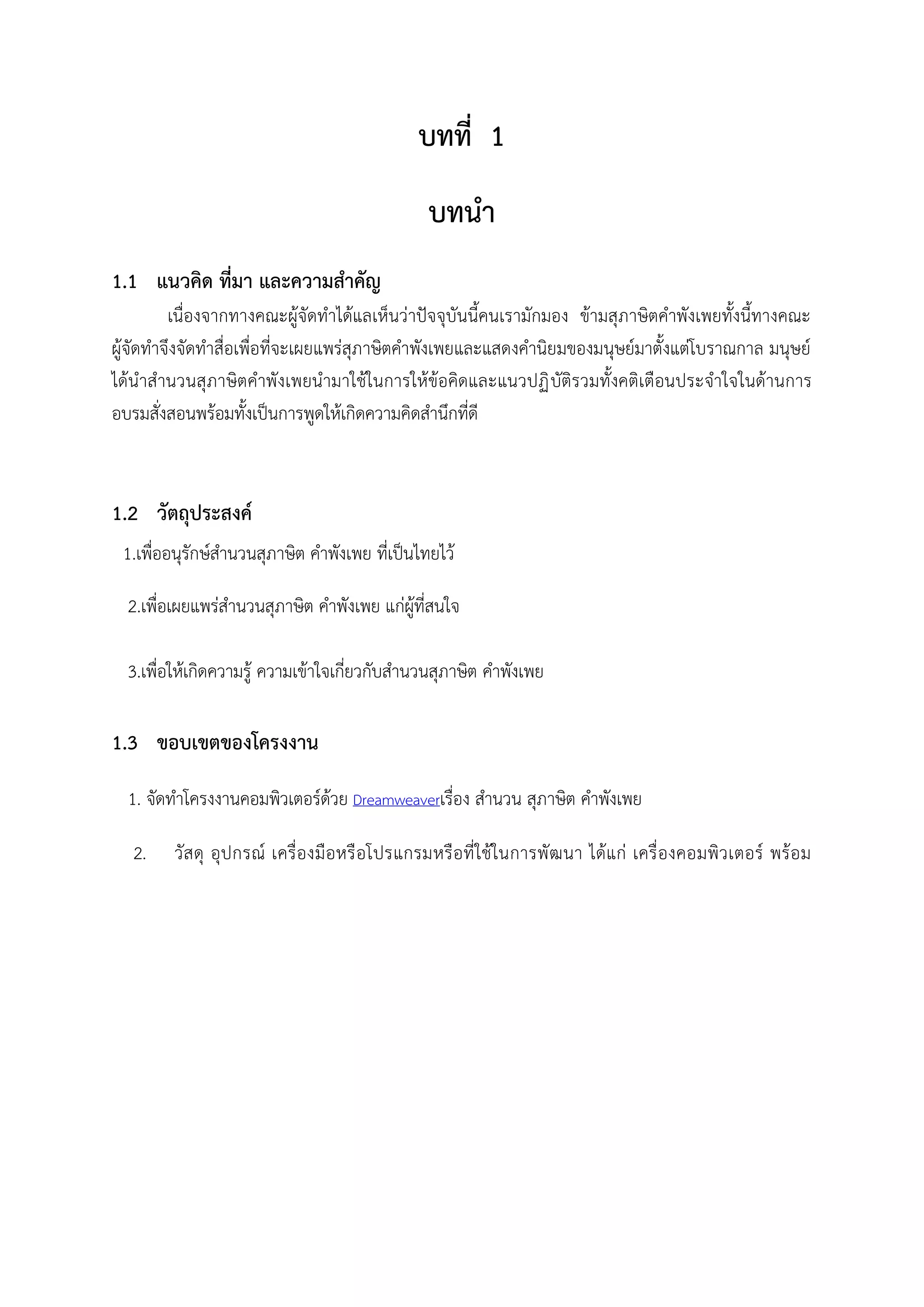 บทที่ 1
บทนา
1.1 แนวคิด ที่มา และความสาคัญ
เนื่องจากทางคณะผู้จัดทาได้แลเห็นว่าปัจจุบันนี้คนเรามักมอง ข้ามสุภาษิตคาพังเพยทั้งนี้ทางคณะ
ผู้จัดทาจึงจัดทาสื่อเพื่อที่จะเผยแพร่สุภาษิตคาพังเพยและแสดงคานิยมของมนุษย์มาตั้งแต่โบราณกาล มนุษย์
ได้นาสานวนสุภาษิตคาพังเพยนามาใช้ในการให้ข้อคิดและแนวปฏิบัติรวมทั้งคติเตือนประจาใจในด้านการ
อบรมสั่งสอนพร้อมทั้งเป็นการพูดให้เกิดความคิดสานึกที่ดี
1.2 วัตถุประสงค์
1.เพื่ออนุรักษ์สานวนสุภาษิต คาพังเพย ที่เป็นไทยไว้
2.เพื่อเผยแพร่สานวนสุภาษิต คาพังเพย แก่ผู้ที่สนใจ
3.เพื่อให้เกิดความรู้ ความเข้าใจเกี่ยวกับสานวนสุภาษิต คาพังเพย
1.3 ขอบเขตของโครงงาน
1. จัดทาโครงงานคอมพิวเตอร์ด้วย Dreamweaverเรื่อง สานวน สุภาษิต คาพังเพย
2. วัสดุ อุปกรณ์ เครื่องมือหรือโปรแกรมหรือที่ใช้ในการพัฒนา ได้แก่ เครื่องคอมพิวเตอร์ พร้อม
 