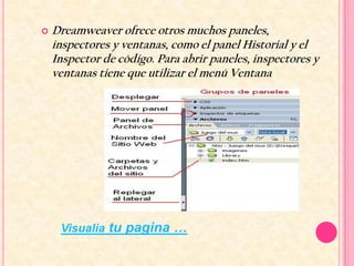    Dreamweaver ofrece otros muchos paneles,
    inspectores y ventanas, como el panel Historial y el
    Inspector de código. Para abrir paneles, inspectores y
    ventanas tiene que utilizar el menú Ventana




     Visualia tu pagina …
 