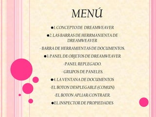 MENÚ
    •1. CONCEPTO DE DREAMWEAVER
   •2. LAS BARRAS DE HERRMANIENTA DE
              DREAMWEAVER
- BARRA DE HERRAMIENTAS DE DOCUMENTOS.
 •3. PANEL DE OBJETOS DE DREAMWEAVER
          -PANEL REPLEGADO.
         - GRUPOS DE PANELES.
    •4. LA VENTANA DE DOCUMENTOS
    -EL BOTON DESPLEGABLE (COMUN)
      -EL BOTON APLIAR/CONTRAER.
     •EL INSPECTOR DE PROPIEDADES
 