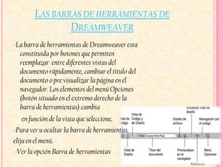 LAS BARRAS DE HERRAMIENTAS DE
                DREAMWEAVER
-La barra de herramientas de Dreamweaver esta
  constituida por botones que permiten
  reemplazar entre diferentes vistas del
  documento rápidamente, cambiar el título del
  documento o pre visualizar la página en el
  navegador. Los elementos del menú Opciones
  (botón situado en el extremo derecho de la
  barra de herramientas) cambia
    en función de la vista que seleccione.
-Para ver u ocultar la barra de herramientas,
elija en el menú.
 -Ver la opción Barra de herramientas.
 