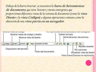 Debajo de la barra Insertar, se encuentra la barra de herramientas
de documento, que tiene botones y menús emergentes que
proporcionan diferentes vistas de la ventana de documento (como la vista
Diseño y la vista Códigos) y algunas operaciones comunes como la
obtención de una vista previa en un navegador.
 