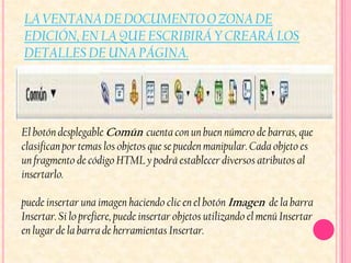 LA VENTANA DE DOCUMENTO O ZONA DE
EDICIÓN, EN LA QUE ESCRIBIRÁ Y CREARÁ LOS
DETALLES DE UNA PÁGINA.




El botón desplegable Común cuenta con un buen número de barras, que
clasifican por temas los objetos que se pueden manipular. Cada objeto es
un fragmento de código HTML y podrá establecer diversos atributos al
insertarlo.

puede insertar una imagen haciendo clic en el botón Imagen de la barra
Insertar. Si lo prefiere, puede insertar objetos utilizando el menú Insertar
en lugar de la barra de herramientas Insertar.
 