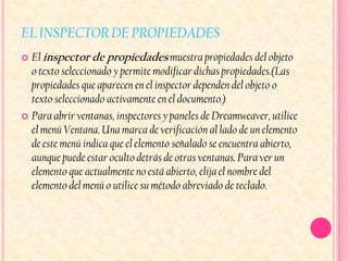 EL INSPECTOR DE PROPIEDADES
 El inspector de propiedades muestra propiedades del objeto
  o texto seleccionado y permite modificar dichas propiedades.(Las
  propiedades que aparecen en el inspector dependen del objeto o
  texto seleccionado activamente en el documento.)
 Para abrir ventanas, inspectores y paneles de Dreamweaver, utilice
  el menú Ventana. Una marca de verificación al lado de un elemento
  de este menú indica que el elemento señalado se encuentra abierto,
  aunque puede estar oculto detrás de otras ventanas. Para ver un
  elemento que actualmente no está abierto, elija el nombre del
  elemento del menú o utilice su método abreviado de teclado.
 