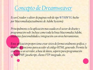 Concepto de Dreamweaver
Es un Creador y editor de paginas web de tipo WYSIWYG hecho
por Macromedia(actualmente de Adobe Systems)

Principalmente es la aplicación mas usada en el sector de diseño y
programación web. Incluye como toda la línea Macromedia/Adobe,
excelentes funcionalidades e integración con otras herramientas.

Esta aplicación proporciona crear sitios de forma totalmente gráfica, y
dispone de funciones para acceder al código HTML generado. Permite la
conexión a un servidor, a base de datos, soporte para programación
en ASP PHP, JavaScript, cliente FTP integrado, etc.
 