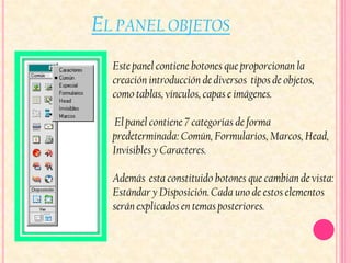 EL PANEL OBJETOS
  Este panel contiene botones que proporcionan la
  creación introducción de diversos tipos de objetos,
  como tablas, vínculos, capas e imágenes.

  El panel contiene 7 categorías de forma
  predeterminada: Común, Formularios, Marcos, Head,
  Invisibles y Caracteres.

  Además esta constituido botones que cambian de vista:
  Estándar y Disposición. Cada uno de estos elementos
  serán explicados en temas posteriores.
 