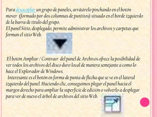 Para desacoplar un grupo de paneles, arrástrelo pinchando en el botón
mover (formado por dos columnas de puntitos) situado en el borde izquierdo
de la barra de título del grupo.
El panel Sitio, desplegado, permite administrar los archivos y carpetas que
forman el sitio Web.



 El botón Ampliar / Contraer del panel de Archivos ofrece la posibilidad de
ver todos los archivos del disco duro local de manera semejante a como lo
hace el Explorador de Windows.
 Interesante es el botón en forma de punta de flecha que se ve en el lateral
izquierdo del panel. Haciendo clic, conseguimos plegar el panel hacia el
margen derecho para ampliar la superficie de edición o volverlo a desplegar
para ver de nuevo el árbol de archivos del sitio Web.
 