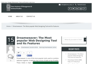 Paste your Google Webmaster Tools verification code here
 info@timts.edu.in  7835053333
    
HOME ABOUT US CONTACT US
Home / Dreamweaver: The Most popular Web Designing Tool and Its Features
15AprApr 1515
00
0
Dreamweaver: The MostDreamweaver: The Most
popular Web Designing Toolpopular Web Designing Tool
and Its Featuresand Its Features
Tags : dreamweaver courses online learning dreamweaver online
Dreamweaver is one of the most popular tools used to combine
websites together. A website may consist of wide array of media.
These media is kept in
0
LikeLike
0
ShareShare
RECENT POSTSRECENT POSTS

Dreamweaver: The Most
popular Web Designing
Tool and Its Features

How does Online MBA
help in IT Industry?

Why is Online Education a
What do you want to find?
Let your visitors save your web pages as PDF and set many options for the layout! Use a download as PDF link to PDFmyURL!
 