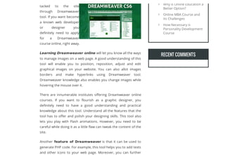 tacked to the site
through Dreamweaver
tool. If you want become
a known web developer
or designer you
deﬁnitely need to apply
for a Dreamweaver
course online, right away.
Learning Dreamweaver online will let you know all the ways
to manage images on a web page. A good understanding of this
tool will enable you to position, reposition, adjust and edit
graphical images on your website. You can also allot images
borders and make hyperlinks using Dreamweaver tool.
Dreamweaver knowledge also enables you change images while
hovering the mouse over it.
There are innumerable institutes oﬀering Dreamweaver online
courses. If you want to ﬂourish as a graphic designer, you
deﬁnitely need to have a good understanding and practical
knowledge about this tool. Understand all the features that the
tool has to oﬀer and polish your designing skills. This tool also
lets you play with Flash animations. However, you need to be
careful while doing it as a little ﬂaw can tweak the content of the
site.
Another feature of Dreamweaver is that it can be used to
generate PHP code. For example, this tool helps you to add texts
and other icons to your web page. Moreover, you can further
RECENT COMMENTSRECENT COMMENTS
Why is Online Education a
Better Option?

Online MBA Course and
its Challenges

How Necessary is
Personality Development
Course

Let your visitors save your web pages as PDF and set many options for the layout! Use a download as PDF link to PDFmyURL!
 