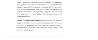 use it’s wizards in order to link up your database. Dreamweaver
tool generates basic PHP code. Therefore, if you want to know all
about it, you deﬁnitely need to enroll yourself into an online
course on Dreamweaver. Get in touch with the experienced
professionals who are already making it big in the line and ask all
that you want to know about the diﬀerent features of
Dreamweaver tool.
Learn Dreamweaver online from the experts and avail the
opportunity of preview your website while you code. Using this
tool you can also adjust the design without moving the codes.
Dreamweaver tool makes text formatting, shape creating and
graphics adjusting easy.
Leave a ReplyLeave a Reply
Name*
Email*
Message *
Let your visitors save your web pages as PDF and set many options for the layout! Use a download as PDF link to PDFmyURL!
 