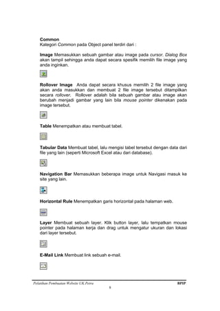 Pelatihan Pembuatan Website UK.Petra BPIP
8
Common
Kategori Common pada Object panel terdiri dari :
Image Memasukkan sebuah gambar atau image pada cursor. Dialog Box
akan tampil sehingga anda dapat secara spesifik memilih file image yang
anda inginkan.
Rollover Image Anda dapat secara khusus memilih 2 file image yang
akan anda masukkan dan membuat 2 file image tersebut ditampilkan
secara rollover. Rollover adalah bila sebuah gambar atau image akan
berubah menjadi gambar yang lain bila mouse pointer dikenakan pada
image tersebut.
Table Menempatkan atau membuat tabel.
Tabular Data Membuat tabel, lalu mengisi tabel tersebut dengan data dari
file yang lain (seperti Microsoft Excel atau dari database).
Navigation Bar Memasukkan beberapa image untuk Navigasi masuk ke
site yang lain.
Horizontal Rule Menempatkan garis horizontal pada halaman web.
Layer Membuat sebuah layer. Klik button layer, lalu tempatkan mouse
pointer pada halaman kerja dan drag untuk mengatur ukuran dan lokasi
dari layer tersebut.
E-Mail Link Membuat link sebuah e-mail.
 