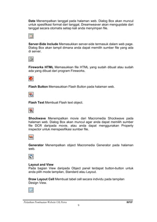 Pelatihan Pembuatan Website UK.Petra BPIP
9
Date Menempatkan tanggal pada halaman web. Dialog Box akan muncul
untuk spesifikasi format dari tanggal, Dreamweaver akan mengupdate dari
tanggal secara otomatis setiap kali anda menyimpan file.
Server-Side Include Memasukkan server-side termasuk dalam web page.
Dialog Box akan tampil dimana anda dapat memilih sumber file yang ada
di server.
Fireworks HTML Memasukkan file HTML yang sudah dibuat atau sudah
ada yang dibuat dari program Fireworks.
Flash Button Memasukkan Flash Button pada halaman web.
Flash Text Membuat Flash text object.
Shockwave Menempatkan movie dari Macromedia Shockwave pada
halaman web. Dialog Box akan muncul agar anda dapat memilih sumber
file DCR daripada movie, atau anda dapat menggunakan Property
inspector untuk menspesifikasi sumber file.
Generator Menempatkan object Macromedia Generator pada halaman
web.
Layout and View
Pada bagian View daripada Object panel terdapat button-button untuk
anda pilih mode tampilan, Standard atau Layout.
Draw Layout Cell Membuat tabel cell secara individu pada tampilan
Design View.
 
