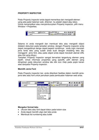 Pelatihan Pembuatan Website UK.Petra BPIP
11
PROPERTY INSPECTOR
Pada Property inspector anda dapat memeriksa dan mengedit elemen
yang ada pada halaman web. (Elemen itu adalah object atau teks).
Untuk menampilkan atau menyembunyikan Property inspector, pilih menu
Window > Properties.
Selama ini anda mengedit dan membuat teks atau mengedit object
didalam dokumen pada tampilan window, dengan Property inspector anda
dapat mengeditnya denga cepat.(seperti contohnya : anda ingin merubah
jenis fonts teks yang sudah anda buat dengan shadding teks lalu
mengganti jenis font, atau pada object anda dapat merubah alamat URL
atau link yang dituju).
Tampilan Property inspector sangat bervariasi tergantung elemen yang
dipilih. Untuk informasi properties yang spesifik, pilih elemen yang
diinginkan pada dokumen window lalu klik icon Help pada pojok kanan
atas daripada Property inspector.
Memilih Jenis Font
Pada Property inspector bar, anda diberikan fasilitas dalam memilih jenis-
jenis teks atau font untuk penulisan pada pembuatan halaman web anda.
Mengatur format teks
• Ukuran teks atau font dapat diatur pada kolom size
• Anda dapat memilih align dari teks anda
• Membuat list numbering atau bullet
 