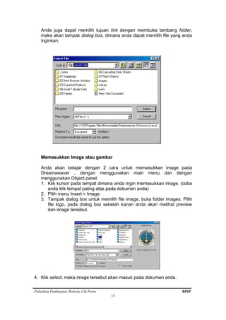 Pelatihan Pembuatan Website UK.Petra BPIP
13
Anda juga dapat memilih tujuan link dengan membuka lambang folder,
maka akan tampak dialog box, dimana anda dapat memilih file yang anda
inginkan.
Memasukkan Image atau gambar
Anda akan belajar dengan 2 cara untuk memasukkan image pada
Dreamweaver , dengan menggunakan main menu dan dengan
menggunakan Object panel.
1. Klik kursor pada tempat dimana anda ingin memasukkan image. (coba
anda klik tempat paling atas pada dokumen anda)
2. Pilih menu Insert > Image
3. Tampak dialog box untuk memilih file image, buka folder images. Pilih
file logo, pada dialog box sebelah kanan anda akan melihat preview
dari image tersebut.
4. Klik select, maka image tersebut akan masuk pada dokumen anda.
 
