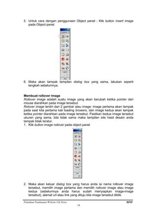 Pelatihan Pembuatan Website UK.Petra BPIP
14
5. Untuk cara dengan penggunaan Object panel ; Klik button insert image
pada Object panel.
6. Maka akan tampak tampilan dialog box yang sama, lakukan seperti
langkah sebelumnya.
Membuat rollover image
Rollover image adalah suatu image yang akan berubah ketika pointer dari
mouse diarahkan pada image tersebut.
Rolover image terdiri dari 2 gambar atau image: image pertama akan tampak
pada saat kita pertama kali loading browers, dan image kedua akan tampak
ketika pointer diarahkan pada image tersebut. Pastikan kedua image tersebut
ukuran yang sama, bila tidak sama maka tampilan site hasil desain anda
tampak tidak teratur.
1. Klik button image rollover pada object panel
2. Maka akan keluar dialog box yang harus anda isi nama rollover image
tersebut, memilih image pertama dan memilih rollover image atau image
kedua (sebelumnya anda harus sudah menyiapkan image-image
tersebut), alamat url atau link yang dituju bila image tersebut diklik.
 