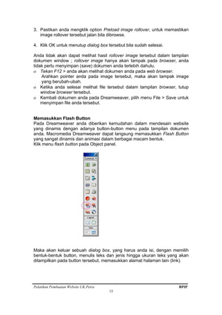 Pelatihan Pembuatan Website UK.Petra BPIP
15
3. Pastikan anda mengklik option Preload image rollover, untuk memastikan
image rollover tersebut jalan bila dibrowse.
4. Klik OK untuk menutup dialog box tersebut bila sudah selesai.
Anda tidak akan dapat melihat hasil rollover image tersebut dalam tampilan
dokumen window ; rollover image hanya akan tampak pada browser, anda
tidak perlu menyimpan (save) dokumen anda terlebih dahulu.
ο Tekan F12 > anda akan melihat dokumen anda pada web browser.
Arahkan pointer anda pada image tersebut, maka akan tampak image
yang berubah-ubah.
ο Ketika anda selesai melihat file tersebut dalam tampilan browser, tutup
window browser tersebut.
ο Kembali dokumen anda pada Dreamweaver, pilih menu File > Save untuk
menyimpan file anda tersebut.
Memasukkan Flash Button
Pada Dreamweaver anda diberikan kemudahan dalam mendesain website
yang dinamis dengan adanya button-button menu pada tampilan dokumen
anda. Macromedia Dreamweaver dapat langsung memasukkan Flash Button
yang sangat dinamis dan animasi dalam berbagai macam bentuk.
Klik menu flash button pada Object panel.
Maka akan keluar sebuah dialog box, yang harus anda isi, dengan memilih
bentuk-bentuk button, menulis teks dan jenis hingga ukuran teks yang akan
ditampilkan pada button tersebut, memasukkan alamat halaman lain (link).
 