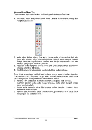 Pelatihan Pembuatan Website UK.Petra BPIP
16
Memasukkan Flash Text
Dreamweaver juga memberikan fasilitas hyperlink dengan flash text.
1. Klik menu flash text pada Object panel , maka akan tampak dialog box
yang harus anda isi.
2. Maka akan keluar dialog box yang harus anda isi properties dari teks
(jenis teks, ukuran, align, dan sebagainya), hampir sama dengan rollover
image, flash text dapat disebut rollover text. Tetapi hanya warna dari teks
tersebut yang dapat berubah (rollover).
3. Pastikan anda mengklik option show font, untuk memastikan textrollover
tersebut jalan bila dibrowse.
4. Klik OK untuk menutup dialog box tersebut bila sudah selesai.
Anda tidak akan dapat melihat hasil rollover image tersebut dalam tampilan
dokumen window ; flash text hanya akan tampak pada browser, anda tidak
perlu menyimpan (save) dokumen anda terlebih dahulu.
ο Tekan F12 > anda akan melihat dokumen anda pada web browser.
Arahkan pointer anda pada image tersebut, maka akan tampak image
yang berubah-ubah.
ο Ketika anda selesai melihat file tersebut dalam tampilan browser, tutup
window browser tersebut.
ο Kembali dokumen anda pada Dreamweaver, pilih menu File > Save untuk
menyimpan file anda tersebut.
 