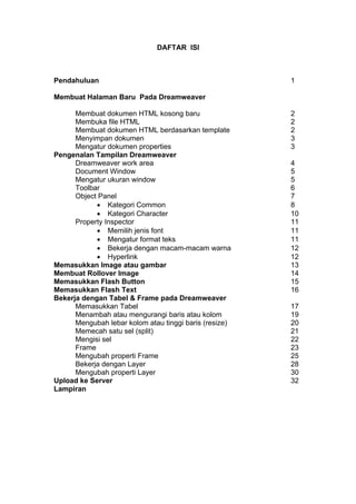 DAFTAR ISI
Pendahuluan 1
Membuat Halaman Baru Pada Dreamweaver
Membuat dokumen HTML kosong baru 2
Membuka file HTML 2
Membuat dokumen HTML berdasarkan template 2
Menyimpan dokumen 3
Mengatur dokumen properties 3
Pengenalan Tampilan Dreamweaver
Dreamweaver work area 4
Document Window 5
Mengatur ukuran window 5
Toolbar 6
Object Panel 7
• Kategori Common 8
• Kategori Character 10
Property Inspector 11
• Memilih jenis font 11
• Mengatur format teks 11
• Bekerja dengan macam-macam warna 12
• Hyperlink 12
Memasukkan Image atau gambar 13
Membuat Rollover Image 14
Memasukkan Flash Button 15
Memasukkan Flash Text 16
Bekerja dengan Tabel & Frame pada Dreamweaver
Memasukkan Tabel 17
Menambah atau mengurangi baris atau kolom 19
Mengubah lebar kolom atau tinggi baris (resize) 20
Memecah satu sel (split) 21
Mengisi sel 22
Frame 23
Mengubah properti Frame 25
Bekerja dengan Layer 28
Mengubah properti Layer 30
Upload ke Server 32
Lampiran
 