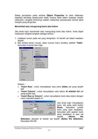 Pelatihan Pembuatan Website UK.Petra BPIP
19
Setiap perubahan pada window Object Properties ini akan dilakukan
(applied) terhadap keseluruhan tabel, karena tabel dalam keadaan terpilih
(selected). Langkah berikutnya adalah melakukan penyesuaian bentuk tabel
menjadi yang diinginkan.
Menambah atau mengurangi baris atau kolom
Jika Anda ingin menambah atau mengurangi baris atau kolom, Anda dapat
melakukan langkah-langkah sebagai berikut :
1. Letakkan kursor pada sel yang diinginkan. Ini berarti sel dalam keadaan
terpilih.
2. Klik tombol kanan mouse. Akan muncul menu konteks, pilihlah “Table”,
kemudian muncul menu lagi.
Pilihlah :
ο “Insert Row”, untuk menyelipkan satu baris diatas sel yang terpilih
tadi.
ο “Insert Column”, untuk menyelipkan satu kolom di sebelah kiri sel
yang terpilih tadi.
ο “Insert Row or Column”, untuk menyelipkan baris atau kolom dengan
menu interaktif seperti ini :
Jika Anda ingin menyelipkan
baris, klik pada radio button
Rows, masukkan jumlah
baris yang ingin diselipkan,
kemudian pilih apakah baris
akan diselipkan di atas sel
terpilih (Above the
Selection) ataukah di bawah sel terpilih (Below the Selection).
Kemudian klik OK.
 