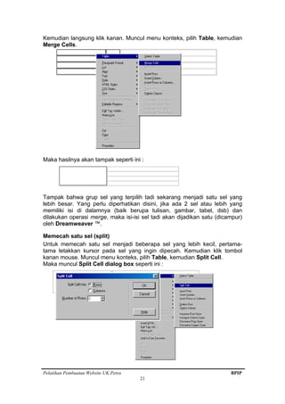 Pelatihan Pembuatan Website UK.Petra BPIP
21
Kemudian langsung klik kanan. Muncul menu konteks, pilih Table, kemudian
Merge Cells.
Maka hasilnya akan tampak seperti ini :
Tampak bahwa grup sel yang terpilih tadi sekarang menjadi satu sel yang
lebih besar. Yang perlu diperhatikan disini, jika ada 2 sel atau lebih yang
memiliki isi di dalamnya (baik berupa tulisan, gambar, tabel, dsb) dan
dilakukan operasi merge, maka isi-isi sel tadi akan dijadikan satu (dicampur)
oleh Dreamweaver ™.
Memecah satu sel (split)
Untuk memecah satu sel menjadi beberapa sel yang lebih kecil, pertama-
tama letakkan kursor pada sel yang ingin dipecah. Kemudian klik tombol
kanan mouse. Muncul menu konteks, pilih Table, kemudian Split Cell.
Maka muncul Split Cell dialog box seperti ini :
 