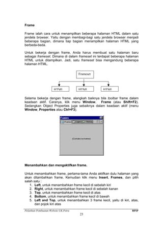 Pelatihan Pembuatan Website UK.Petra BPIP
23
Frame
Frame ialah cara untuk menampilkan beberapa halaman HTML dalam satu
jendela browser. Yaitu dengan membagi-bagi satu jendela browser menjadi
beberapa bagian, dimana tiap bagian menampilkan halaman HTML yang
berbeda-beda.
Untuk bekerja dengan frame, Anda harus membuat satu halaman baru
sebagai frameset. Dimana di dalam frameset ini terdapat beberapa halaman
HTML untuk ditampilkan. Jadi, satu frameset bisa mengandung beberapa
halaman HTML.
Selama bekerja dengan frame, alangkah baiknya bila toolbar frame dalam
keadaan aktif. Caranya, klik menu Window, Frame (atau Shift+F2).
Sedangkan Object Properties juga sebaiknya dalam keadaan aktif (menu
Window, Properties atau Ctrl+F3).
Menambahkan dan mengaktifkan frame.
Untuk menambahkan frame, pertama-tama Anda aktifkan dulu halaman yang
akan ditambahkan frame. Kemudian klik menu Insert, Frames, dan pilih
salah satu :
1. Left, untuk menambahkan frame kecil di sebelah kiri
2. Right, untuk menambahkan frame kecil di sebelah kanan
3. Top, untuk menambahkan frame kecil di atas
4. Bottom, untuk menambahkan frame kecil di bawah
5. Left and Top, untuk menambahkan 3 frame kecil, yaitu di kiri, atas,
dan pojok kiri atas
Frameset
HTML HTML HTML
 