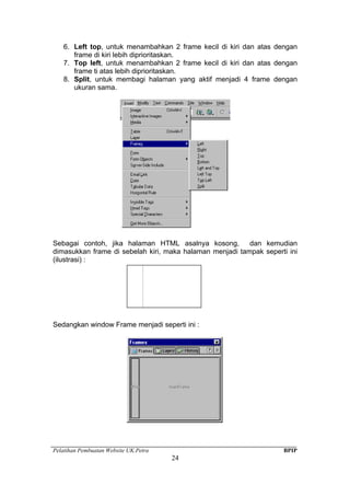 Pelatihan Pembuatan Website UK.Petra BPIP
24
6. Left top, untuk menambahkan 2 frame kecil di kiri dan atas dengan
frame di kiri lebih diprioritaskan.
7. Top left, untuk menambahkan 2 frame kecil di kiri dan atas dengan
frame ti atas lebih diprioritaskan.
8. Split, untuk membagi halaman yang aktif menjadi 4 frame dengan
ukuran sama.
Sebagai contoh, jika halaman HTML asalnya kosong, dan kemudian
dimasukkan frame di sebelah kiri, maka halaman menjadi tampak seperti ini
(ilustrasi) :
Sedangkan window Frame menjadi seperti ini :
 