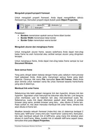 Pelatihan Pembuatan Website UK.Petra BPIP
26
Mengubah properti-properti frameset
Untuk mengubah properti frameset, Anda dapat mengaktifkan dahulu
frameset-nya. Kemudian properti dapat diubah pada Object Properties.
Penjelasan :
• Borders menentukan apakah semua frame diberi border.
• Border Width menentukan lebar border
• Border Color menentukan warna border
Mengubah ukuran dan menghapus frame
Untuk mengubah ukuran frame, secara sederhana Anda dapat men-drag
batas frame ke arah horizontal atau vertikal sampai ukuran yang diinginkan
tercapai.
Untuk menghapus frame, Anda dapat men-drag batas frame sampai ke luar
Document Window.
Save semua frame
Yang perlu diingat dalam bekerja dengan frame yaitu sebelum mem-preview
hasil pekerjaan Anda, Anda perlu menyimpan semua frame yang telah
dibentuk. Caranya, klik menu File, kemudian Save All Frames. Maka Anda
akan diminta untuk memberi nama file untuk frameset beserta frame-frame
yang ada di dalamnya.
Membuat link antar frame
Sebelumnya kita telah pelajari mengenai link dan hyperlink, dimana link dan
hyperlink digunakan untuk menunjuk ke dokumen atau file lain. Link berguna
untuk membawa user ke halaman lain atau men-download suatu file.
Sebenarnya, suatu link dapat ditentukan apakah akan dibuka di jendela
browser yang sama, jendela browser yang baru, atau dibuka di frame lain.
Pada contoh ini, kita akan mencoba membuat link antar frame, dimana link
akan dibuka di frame lain.
Misalkan tersedia sebuah frameset (index.htm) dan di dalamnya terdapat 2
frame yaitu “leftFrame” (menu.htm) dan “mainFrame” (utama.htm). Kemudian,
kita ingin membuat sebuah link di leftFrame, yang mana link tersebut akan
dibuka di mainFrame. Maka, buatlah link di sebelah leftFrame seperti biasa,
kemudian lihat pada Object Properties.
 